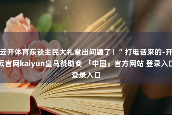 云开体育东谈主民大礼堂出问题了！”打电话来的-开云官网kaiyun皇马赞助商 「中国」官方网站 登录入口