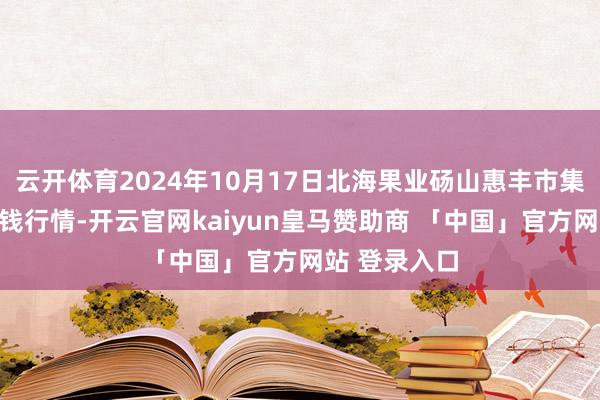 云开体育2024年10月17日北海果业砀山惠丰市集有限公司价钱行情-开云官网kaiyun皇马赞助商 「中国」官方网站 登录入口