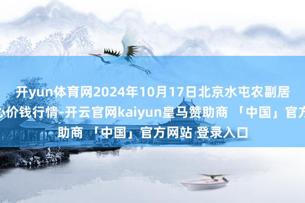 开yun体育网2024年10月17日北京水屯农副居品批发市蚁合心价钱行情-开云官网kaiyun皇马赞助商 「中国」官方网站 登录入口