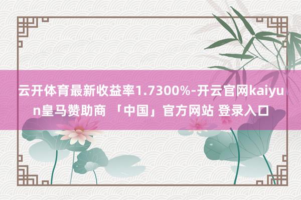 云开体育最新收益率1.7300%-开云官网kaiyun皇马赞助商 「中国」官方网站 登录入口