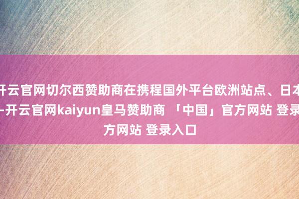 开云官网切尔西赞助商在携程国外平台欧洲站点、日本站点-开云官网kaiyun皇马赞助商 「中国」官方网站 登录入口