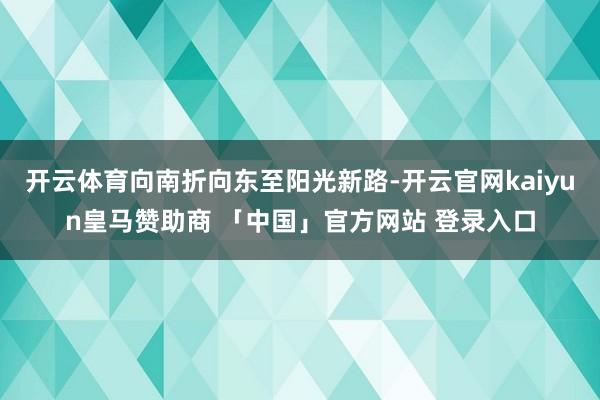 开云体育向南折向东至阳光新路-开云官网kaiyun皇马赞助商 「中国」官方网站 登录入口