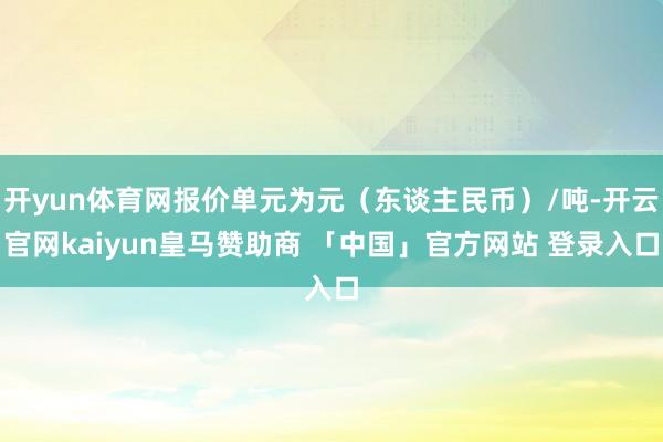 开yun体育网报价单元为元（东谈主民币）/吨-开云官网kaiyun皇马赞助商 「中国」官方网站 登录入口