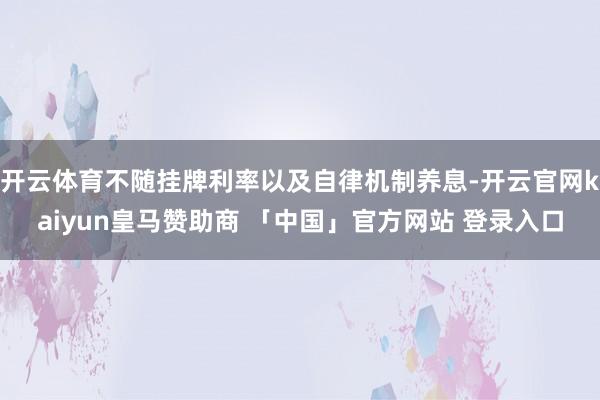 开云体育不随挂牌利率以及自律机制养息-开云官网kaiyun皇马赞助商 「中国」官方网站 登录入口