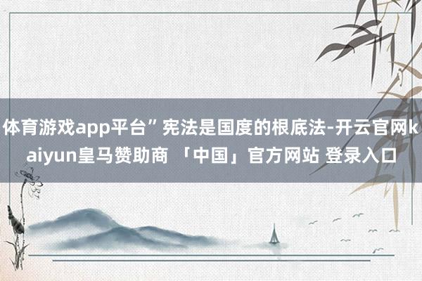 体育游戏app平台”宪法是国度的根底法-开云官网kaiyun皇马赞助商 「中国」官方网站 登录入口