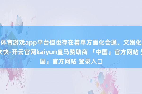 体育游戏app平台但也存在着单方面化会通、文娱化解读等欢快-开云官网kaiyun皇马赞助商 「中国」官方网站 登录入口