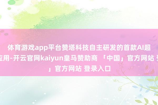 体育游戏app平台　　赞塔科技自主研发的首款AI超等智能应用-开云官网kaiyun皇马赞助商 「中国」官方网站 登录入口