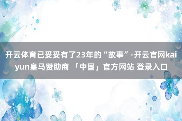 开云体育已妥妥有了23年的“故事”-开云官网kaiyun皇马赞助商 「中国」官方网站 登录入口