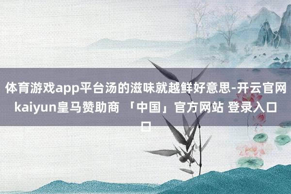 体育游戏app平台汤的滋味就越鲜好意思-开云官网kaiyun皇马赞助商 「中国」官方网站 登录入口