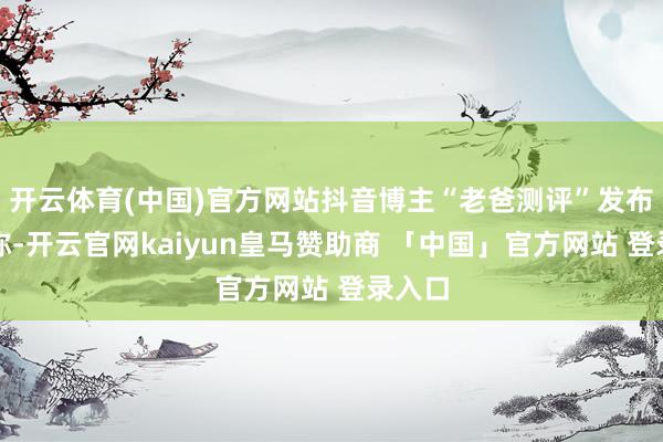 开云体育(中国)官方网站抖音博主“老爸测评”发布视频称-开云官网kaiyun皇马赞助商 「中国」官方网站 登录入口