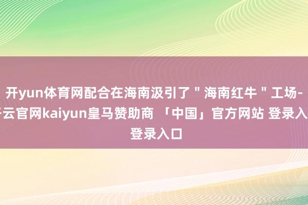 开yun体育网配合在海南汲引了＂海南红牛＂工场-开云官网kaiyun皇马赞助商 「中国」官方网站 登录入口