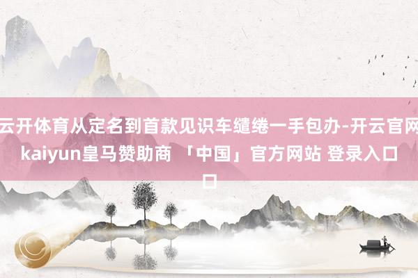 云开体育从定名到首款见识车缱绻一手包办-开云官网kaiyun皇马赞助商 「中国」官方网站 登录入口