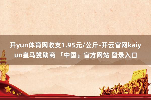 开yun体育网收支1.95元/公斤-开云官网kaiyun皇马赞助商 「中国」官方网站 登录入口