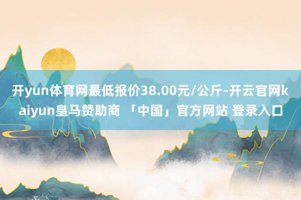 开yun体育网最低报价38.00元/公斤-开云官网kaiyun皇马赞助商 「中国」官方网站 登录入口