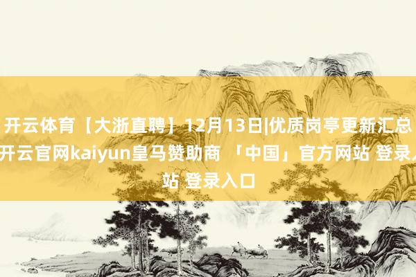 开云体育【大浙直聘】12月13日|优质岗亭更新汇总！-开云官网kaiyun皇马赞助商 「中国」官方网站 登录入口