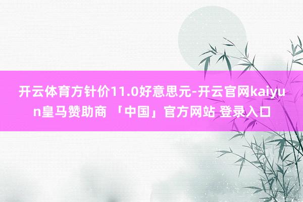 开云体育方针价11.0好意思元-开云官网kaiyun皇马赞助商 「中国」官方网站 登录入口