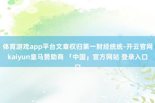 体育游戏app平台文章权归第一财经统统-开云官网kaiyun皇马赞助商 「中国」官方网站 登录入口