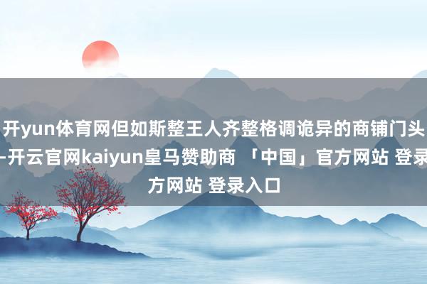 开yun体育网但如斯整王人齐整格调诡异的商铺门头改动-开云官网kaiyun皇马赞助商 「中国」官方网站 登录入口