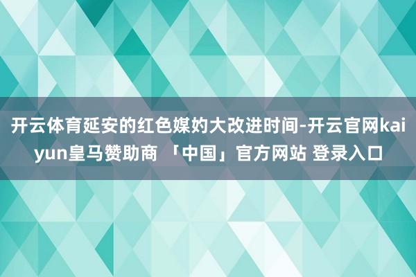 开云体育延安的红色媒妁大改进时间-开云官网kaiyun皇马赞助商 「中国」官方网站 登录入口