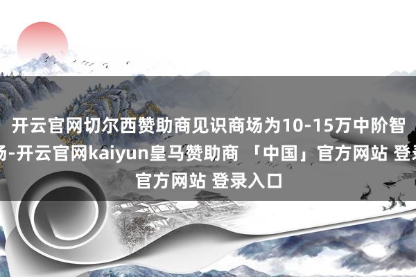 开云官网切尔西赞助商见识商场为10-15万中阶智驾商场-开云官网kaiyun皇马赞助商 「中国」官方网站 登录入口