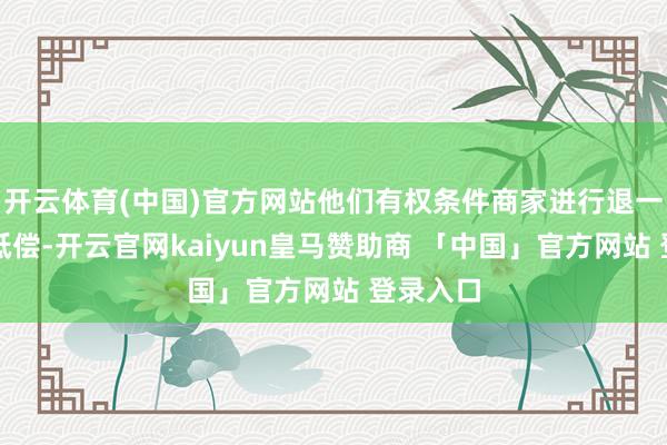 开云体育(中国)官方网站他们有权条件商家进行退一赔三的抵偿-开云官网kaiyun皇马赞助商 「中国」官方网站 登录入口