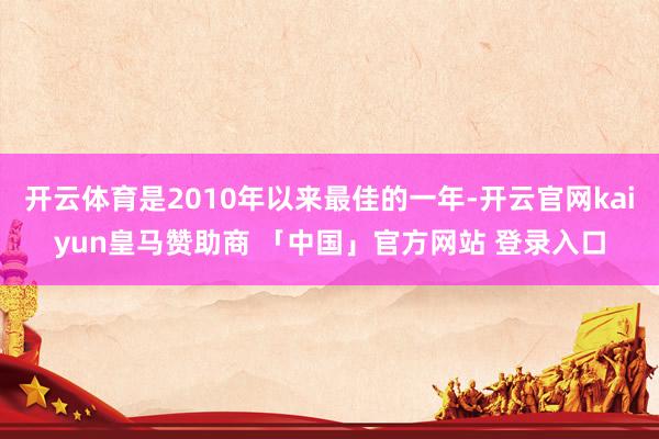 开云体育是2010年以来最佳的一年-开云官网kaiyun皇马赞助商 「中国」官方网站 登录入口