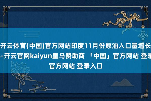 开云体育(中国)官方网站印度11月份原油入口量增长2.6%-开云官网kaiyun皇马赞助商 「中国」官方网站 登录入口