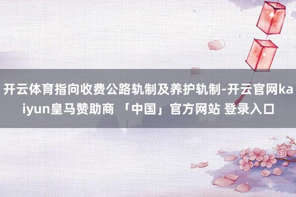 开云体育指向收费公路轨制及养护轨制-开云官网kaiyun皇马赞助商 「中国」官方网站 登录入口