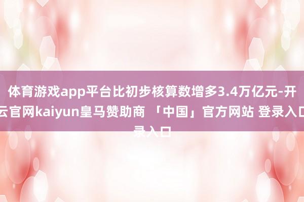 体育游戏app平台比初步核算数增多3.4万亿元-开云官网kaiyun皇马赞助商 「中国」官方网站 登录入口