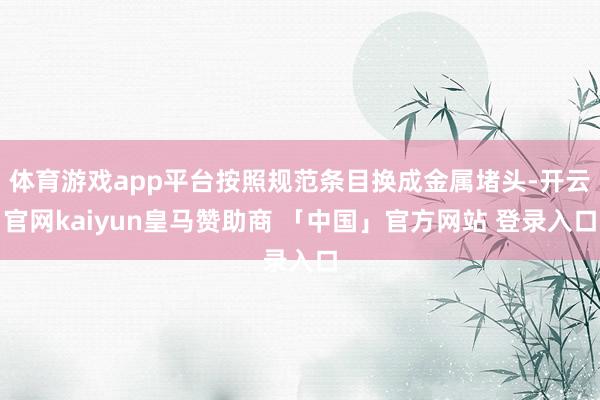 体育游戏app平台按照规范条目换成金属堵头-开云官网kaiyun皇马赞助商 「中国」官方网站 登录入口