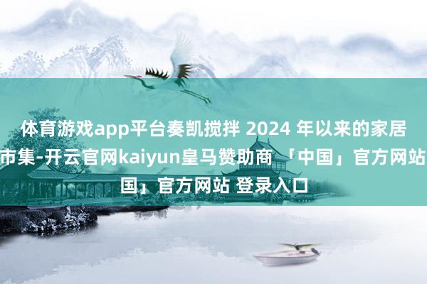 体育游戏app平台奏凯搅拌 2024 年以来的家居建材残害市集-开云官网kaiyun皇马赞助商 「中国」官方网站 登录入口