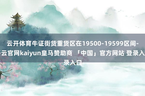 云开体育牛证街货重货区在19500-19599区间-开云官网kaiyun皇马赞助商 「中国」官方网站 登录入口