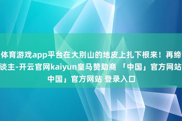 体育游戏app平台在大别山的地皮上扎下根来！再缔结的男东谈主-开云官网kaiyun皇马赞助商 「中国」官方网站 登录入口